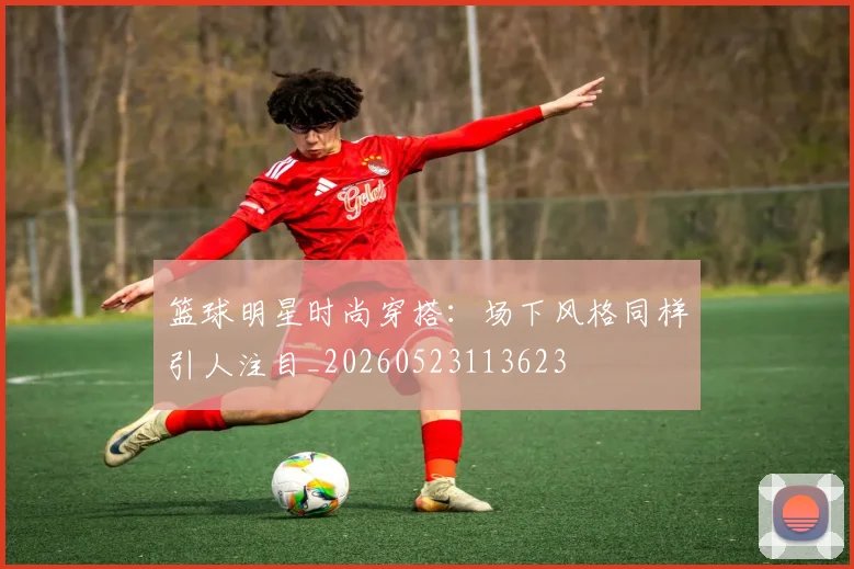 篮球明星时尚穿搭：场下风格同样引人注目_20260523113623
