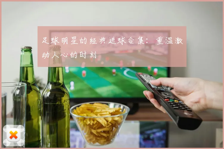 足球明星的经典进球合集：重温激动人心的时刻