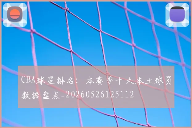 CBA球星排名：本赛季十大本土球员数据盘点_20260526125112