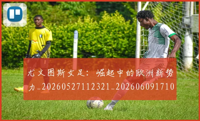 尤文图斯女足:崛起中的欧洲新势力_20260527112321_20260609171013