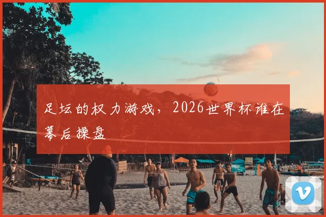 足坛的权力游戏，2026世界杯谁在幕后操盘