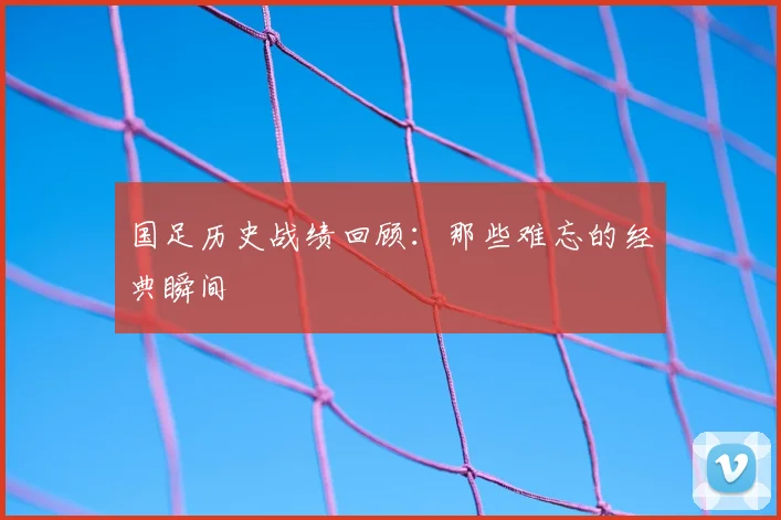国足历史战绩回顾：那些难忘的经典瞬间