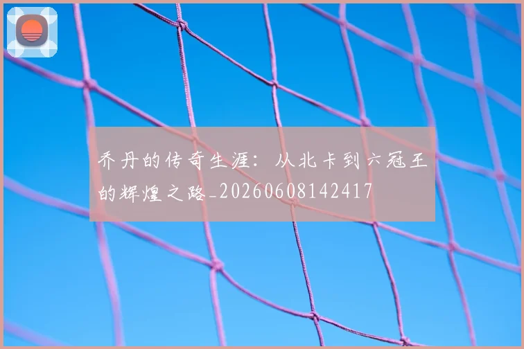 乔丹的传奇生涯:从北卡到六冠王的辉煌之路_20260608142417