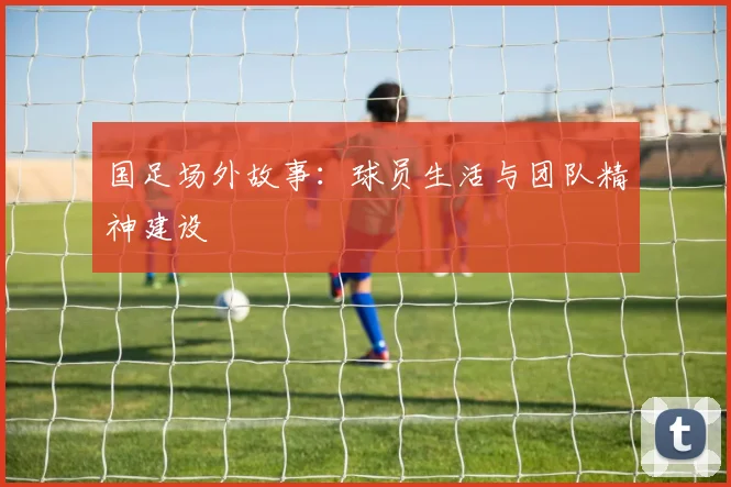 国足场外故事：球员生活与团队精神建设