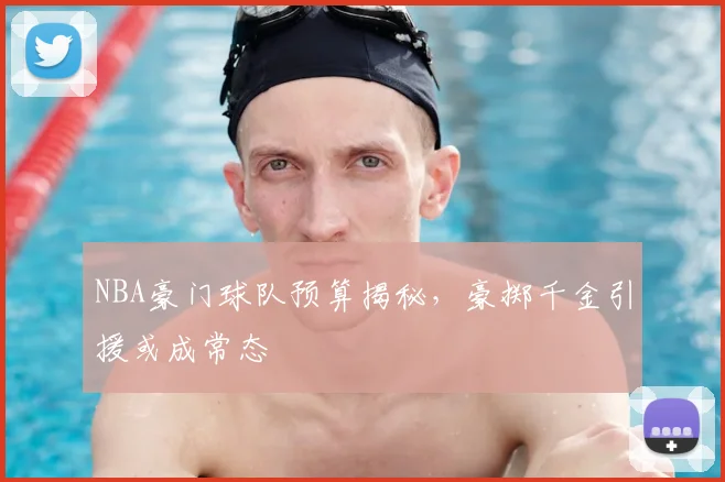 NBA豪门球队预算揭秘，豪掷千金引援或成常态