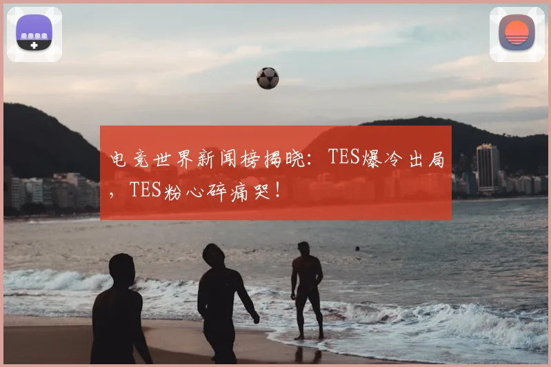 电竞世界新闻榜揭晓：TES爆冷出局，TES粉心碎痛哭！