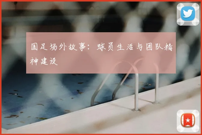 国足场外故事：球员生活与团队精神建设
