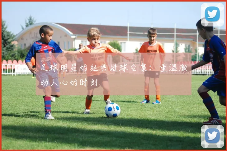 足球明星的经典进球合集：重温激动人心的时刻