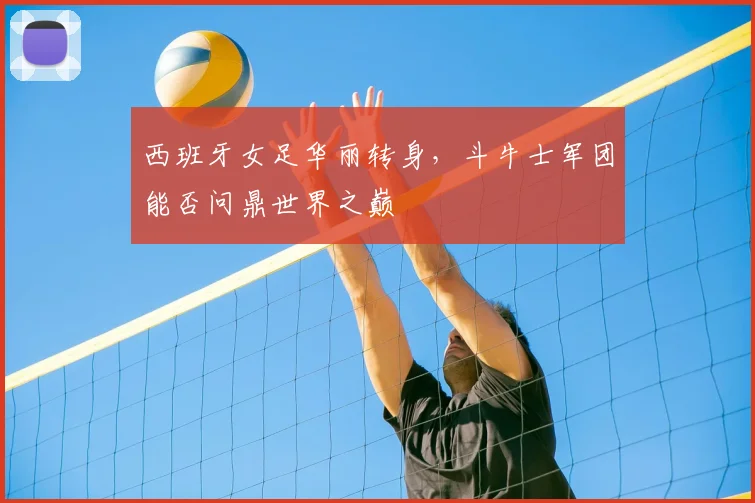 西班牙女足华丽转身，斗牛士军团能否问鼎世界之巅
