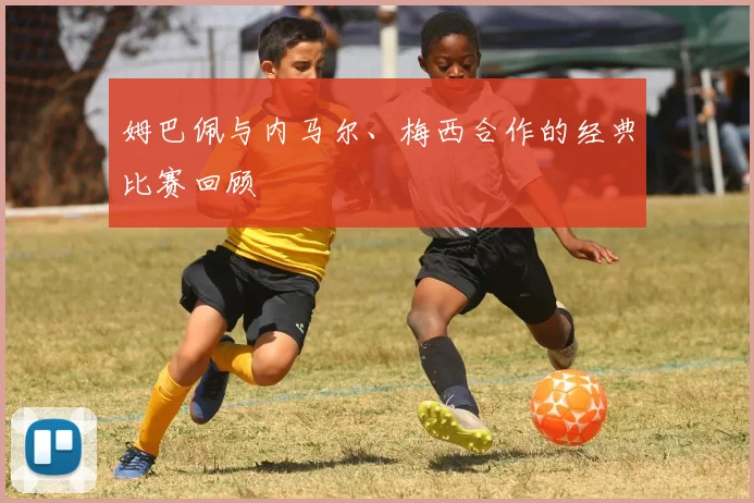 姆巴佩与内马尔、梅西合作的经典比赛回顾