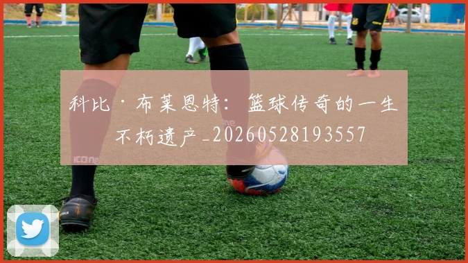 科比·布莱恩特:篮球传奇的一生与不朽遗产_20260528193557