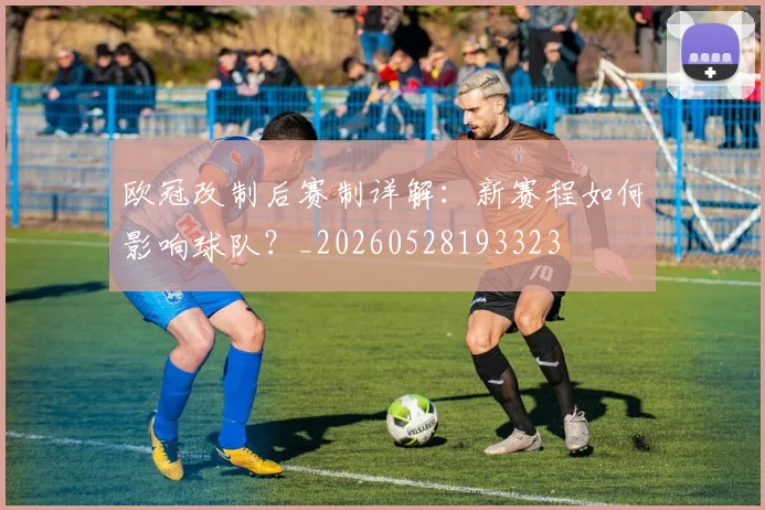 欧冠改制后赛制详解:新赛程如何影响球队?_20260528193323