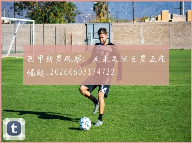 西甲新星观察：未来足坛巨星正在崛起_20260603174722