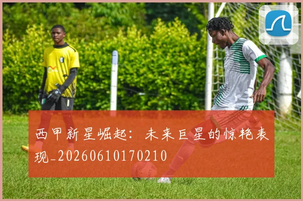 西甲新星崛起：未来巨星的惊艳表现_20260610170210