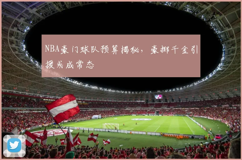 NBA豪门球队预算揭秘，豪掷千金引援或成常态