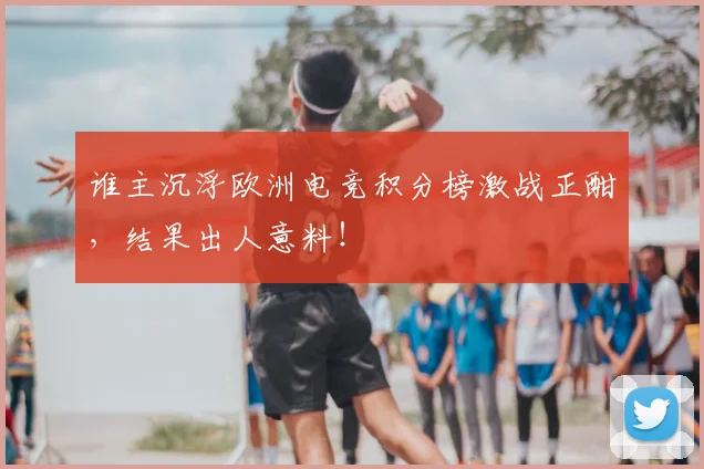 谁主沉浮欧洲电竞积分榜激战正酣，结果出人意料！
