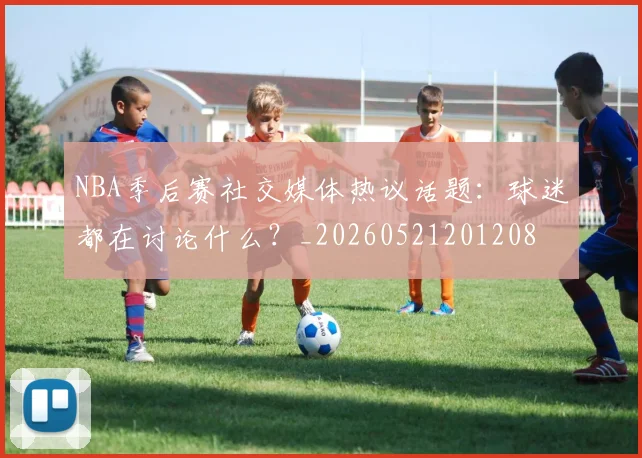 NBA季后赛社交媒体热议话题：球迷都在讨论什么？_20260521201208